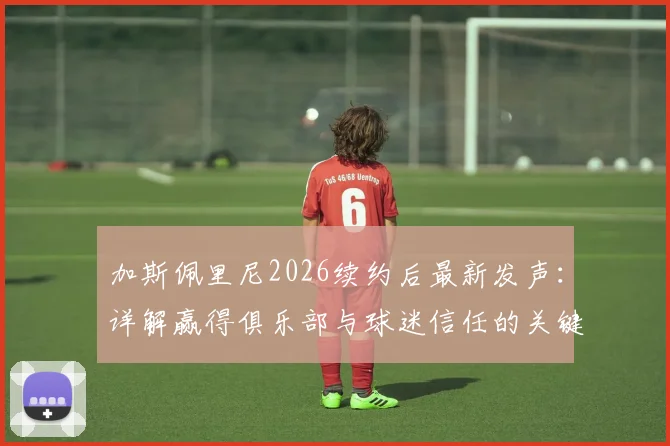 加斯佩里尼2026续约后最新发声：详解赢得俱乐部与球迷信任的关键，展望新赛季战术蓝图