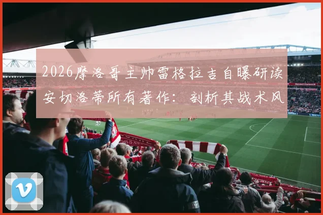 2026摩洛哥主帅雷格拉吉自曝研读安切洛蒂所有著作：剖析其战术风格与赛前准备，探索足球教练的成长路径