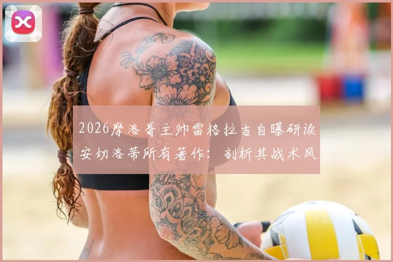 2026摩洛哥主帅雷格拉吉自曝研读安切洛蒂所有著作:剖析其战术风格与赛前准备,探索足球教练的成长路径