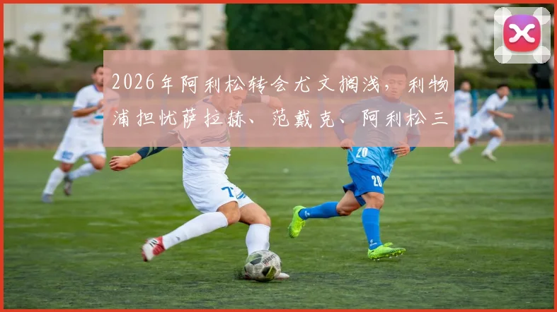 2026年阿利松转会尤文搁浅，利物浦担忧萨拉赫、范戴克、阿利松三大核心同时离队
