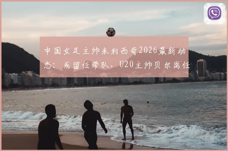 中国女足主帅米利西奇2026最新动态:或留任带队,U20主帅贝尔离任原因及接替人选分析