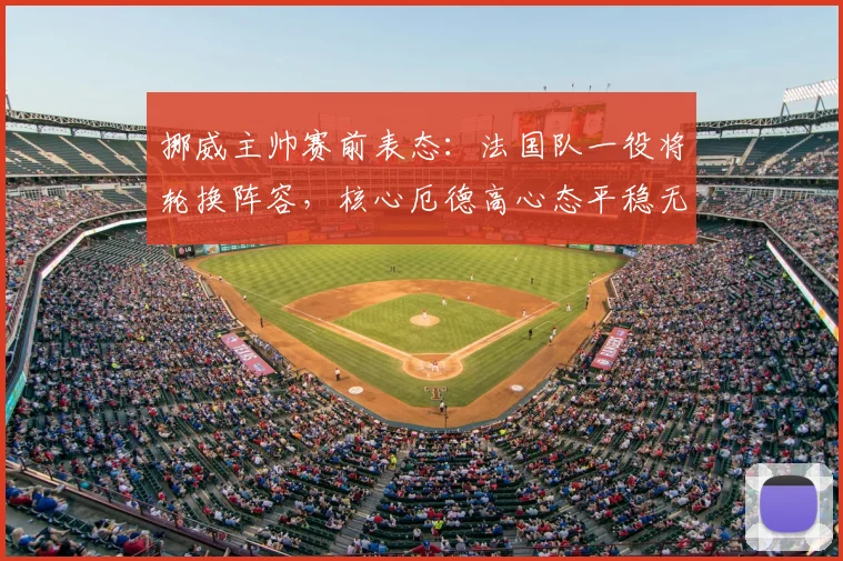 挪威主帅赛前表态：法国队一役将轮换阵容，核心厄德高心态平稳无压力，详解战术调整与球员状态
