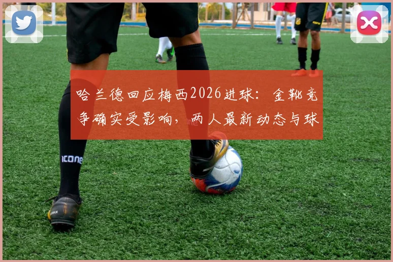 哈兰德回应梅西2026进球：金靴竞争确实受影响，两人最新动态与球迷梗全解析
