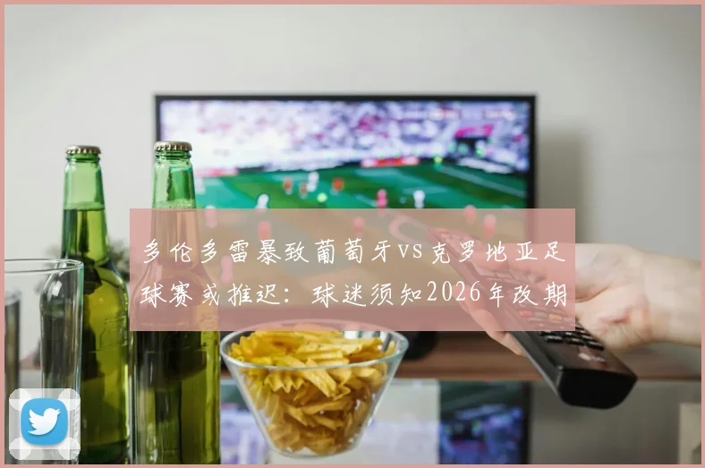 多伦多雷暴致葡萄牙vs克罗地亚足球赛或推迟：球迷须知2026年改期规则与观赛指南
