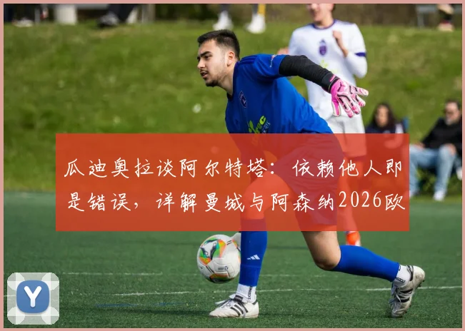瓜迪奥拉谈阿尔特塔：依赖他人即是错误，详解曼城与阿森纳2026欧冠决赛师徒对决前景