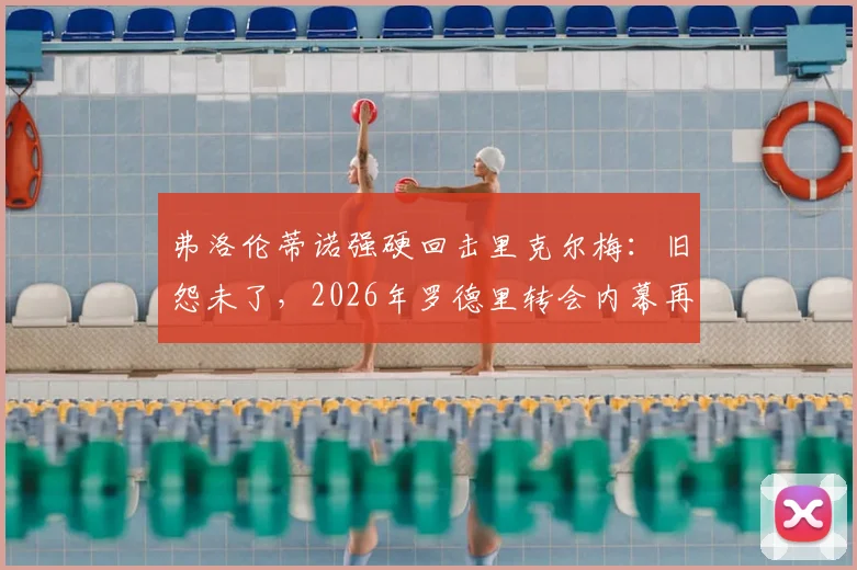 弗洛伦蒂诺强硬回击里克尔梅：旧怨未了，2026年罗德里转会内幕再成焦点，双方隔空交锋全解析