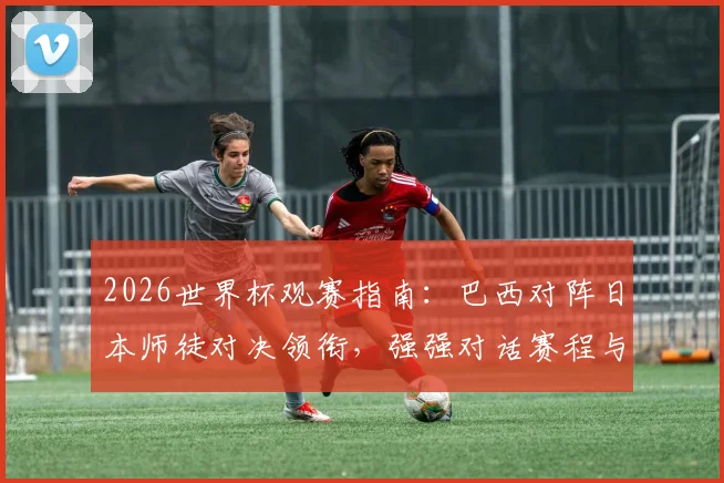 2026世界杯观赛指南：巴西对阵日本师徒对决领衔，强强对话赛程与重点比赛推荐分析