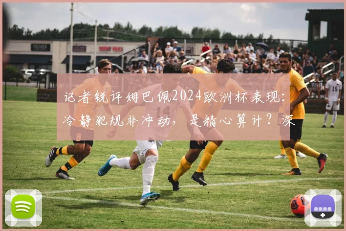 记者锐评姆巴佩2024欧洲杯表现：冷静犯规非冲动，是精心算计？深度剖析球星争议行为与场上心态