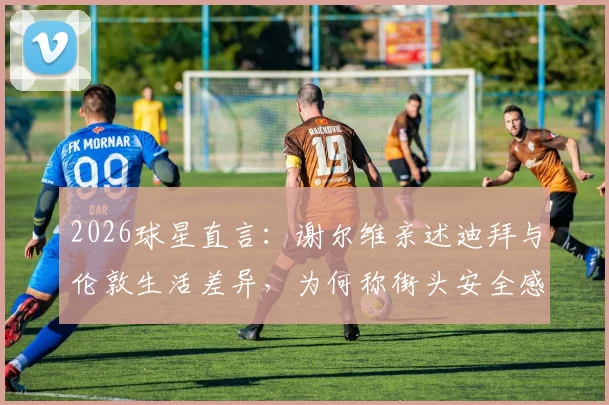 2026球星直言：谢尔维亲述迪拜与伦敦生活差异，为何称街头安全感迥异？球员海外生涯真实体验揭秘