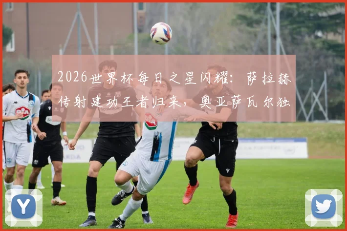 2026世界杯每日之星闪耀：萨拉赫传射建功王者归来，奥亚萨瓦尔独造3球惊艳全场