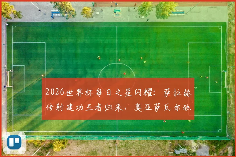 2026世界杯每日之星闪耀:萨拉赫传射建功王者归来,奥亚萨瓦尔独造3球惊艳全场
