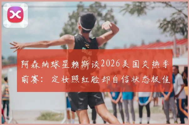 阿森纳球星赖斯谈2026美国炎热季前赛：定妆照红脸却自信状态极佳，分享高温备战心法