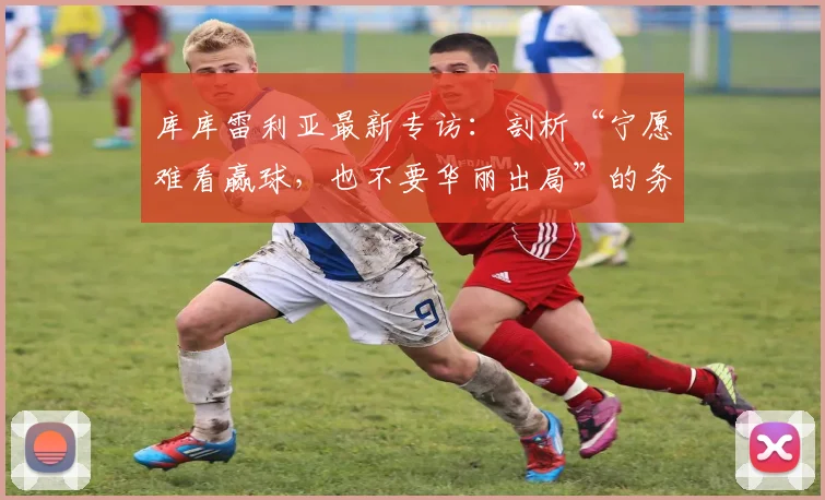 库库雷利亚最新专访：剖析“宁愿难看赢球，也不要华丽出局”的务实足球哲学