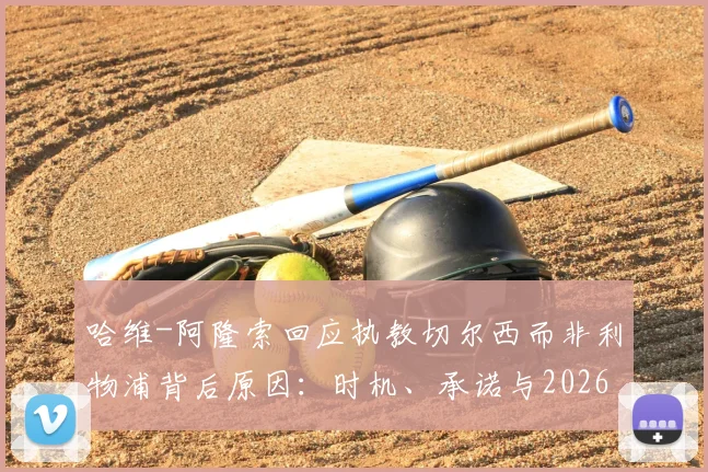 哈维-阿隆索回应执教切尔西而非利物浦背后原因：时机、承诺与2026规划全解析
