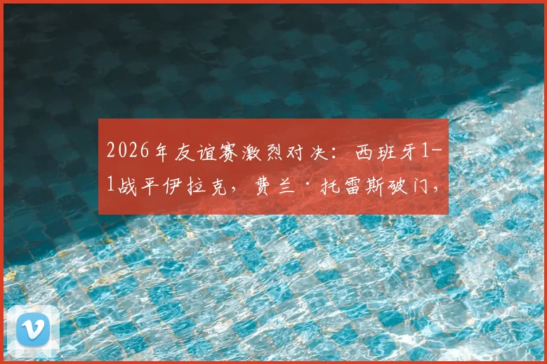 2026年友谊赛激烈对决：西班牙1-1战平伊拉克，费兰·托雷斯破门，多斯基神仙球扳平，战术博弈引热议