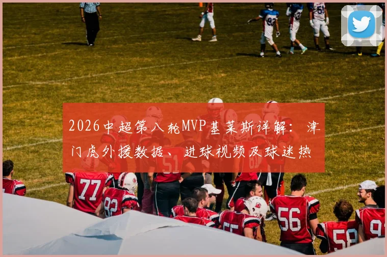 2026中超第八轮MVP基莱斯详解：津门虎外援数据、进球视频及球迷热议焦点全回顾