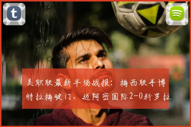 美职联最新半场战报:梅西联手博特拉梅破门,迈阿密国际2-0科罗拉多锁定胜局