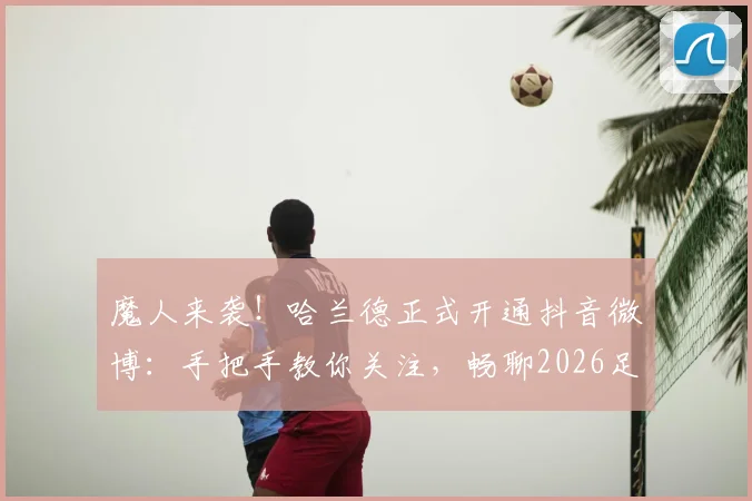 魔人来袭！哈兰德正式开通抖音微博：手把手教你关注，畅聊2026足球盛夏最新动态