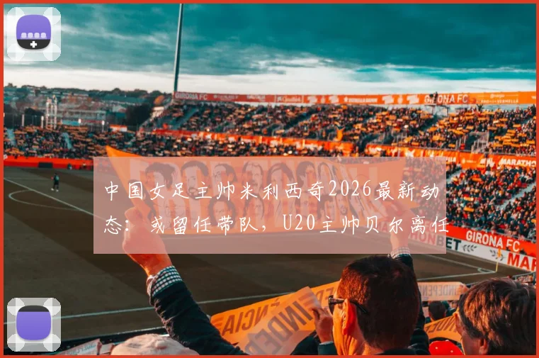 中国女足主帅米利西奇2026最新动态：或留任带队，U20主帅贝尔离任原因及接替人选分析
