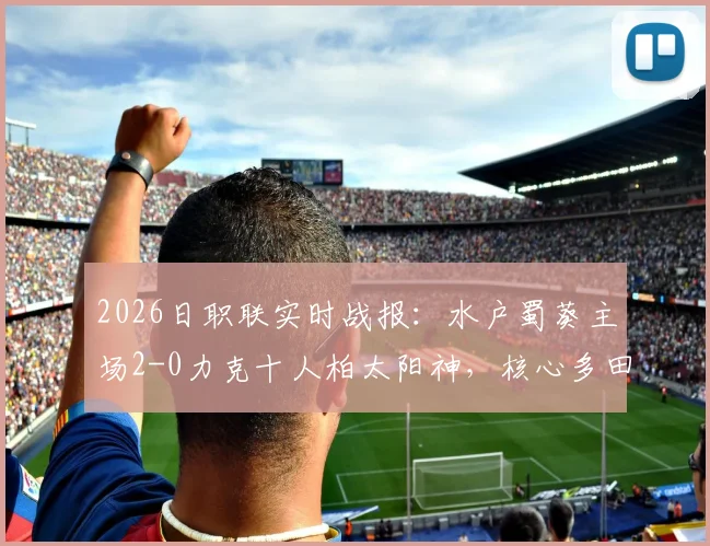 2026日职联实时战报：水户蜀葵主场2-0力克十人柏太阳神，核心多田圭佑传射定乾坤