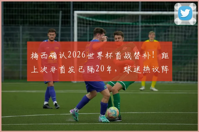 梅西确认2026世界杯首战替补！距上次非首发已隔20年，球迷热议阵容调整