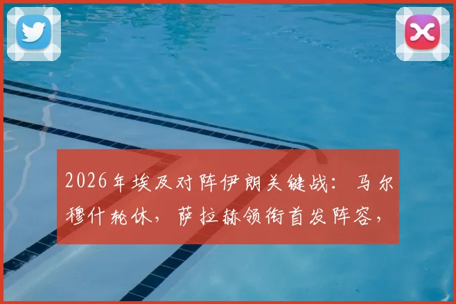 2026年埃及对阵伊朗关键战：马尔穆什轮休，萨拉赫领衔首发阵容，战术调整深度分析