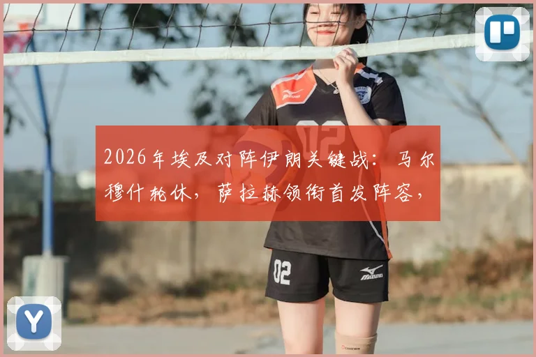 2026年埃及对阵伊朗关键战：马尔穆什轮休，萨拉赫领衔首发阵容，战术调整深度分析