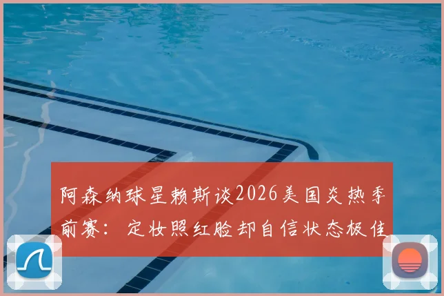 阿森纳球星赖斯谈2026美国炎热季前赛:定妆照红脸却自信状态极佳,分享高温备战心法
