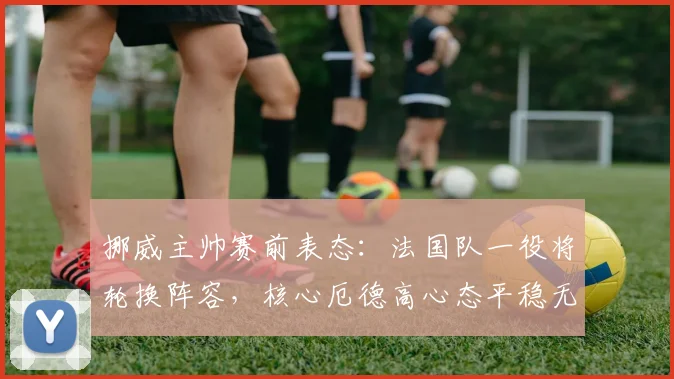 挪威主帅赛前表态：法国队一役将轮换阵容，核心厄德高心态平稳无压力，详解战术调整与球员状态
