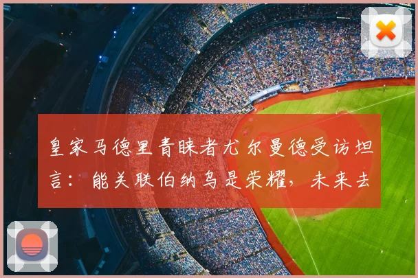 皇家马德里青睐者尤尔曼德受访坦言：能关联伯纳乌是荣耀，未来去留2026赛季后再定