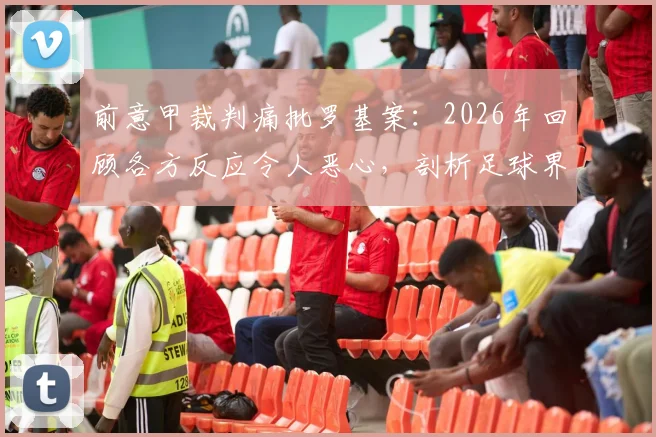 前意甲裁判痛批罗基案：2026年回顾各方反应令人恶心，剖析足球界虚伪现状