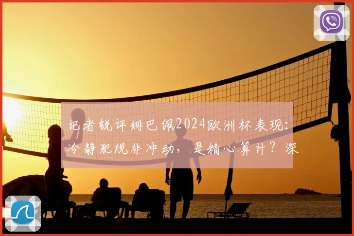 记者锐评姆巴佩2024欧洲杯表现:冷静犯规非冲动,是精心算计?深度剖析球星争议行为与场上心态