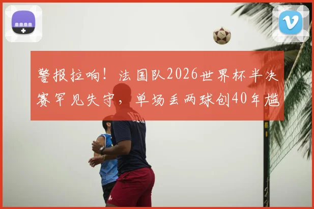 警报拉响!法国队2026世界杯半决赛罕见失守,单场丢两球创40年尴尬纪录