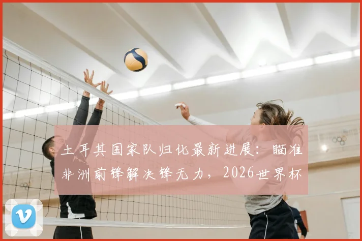 土耳其国家队归化最新进展:瞄准非洲前锋解决锋无力,2026世界杯前景如何?附潜在人选分析