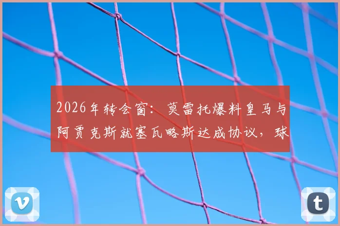 2026年转会窗：莫雷托爆料皇马与阿贾克斯就塞瓦略斯达成协议，球员个人条款成最后关键