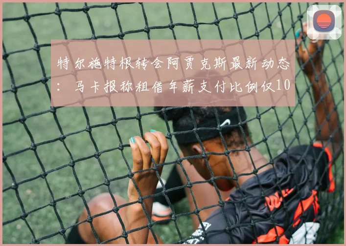 特尔施特根转会阿贾克斯最新动态：马卡报称租借年薪支付比例仅10%-15%，分析2026离队可能性与巴萨立场