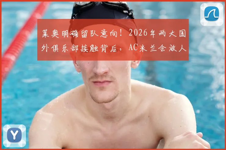 莱奥明确留队意向！2026年两大国外俱乐部接触背后，AC米兰会放人吗？深度解析球员合同与未来