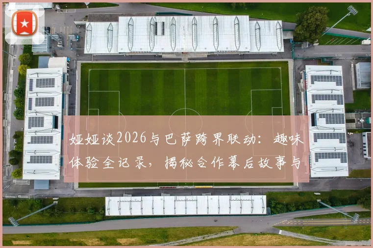 娅娅谈2026与巴萨跨界联动：趣味体验全记录，揭秘合作幕后故事与个人真实感受