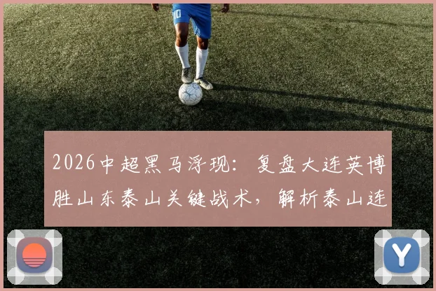 2026中超黑马浮现：复盘大连英博胜山东泰山关键战术，解析泰山连败原因与马莱莱状态