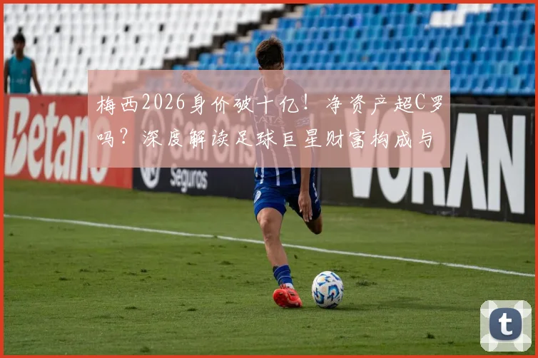 梅西2026身价破十亿！净资产超C罗吗？深度解读足球巨星财富构成与排名