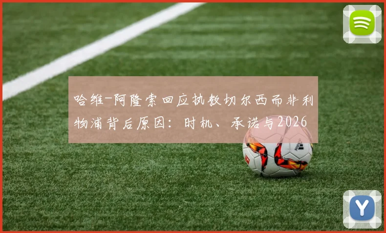 哈维-阿隆索回应执教切尔西而非利物浦背后原因：时机、承诺与2026规划全解析