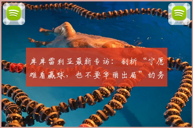 库库雷利亚最新专访：剖析“宁愿难看赢球，也不要华丽出局”的务实足球哲学