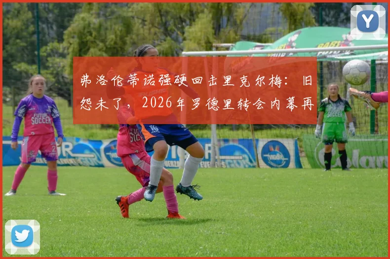 弗洛伦蒂诺强硬回击里克尔梅：旧怨未了，2026年罗德里转会内幕再成焦点，双方隔空交锋全解析