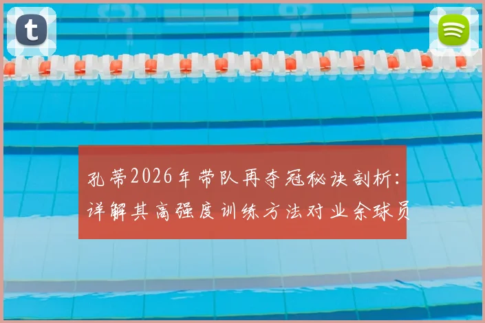 孔蒂2026年带队再夺冠秘诀剖析:详解其高强度训练方法对业余球员的启发,附战术体系图解