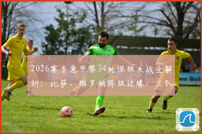 2026赛季意甲第34轮保级决战全解析:比萨、维罗纳降级边缘,三队生死战观赛要点