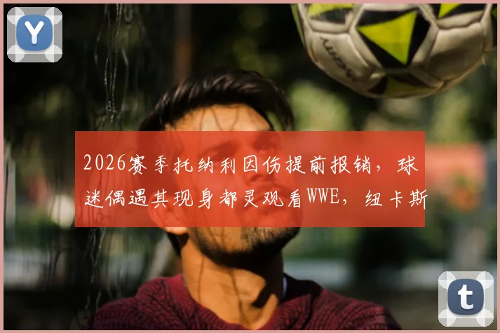 2026赛季托纳利因伤提前报销,球迷偶遇其现身都灵观看WWE,纽卡斯尔中场如何应对?