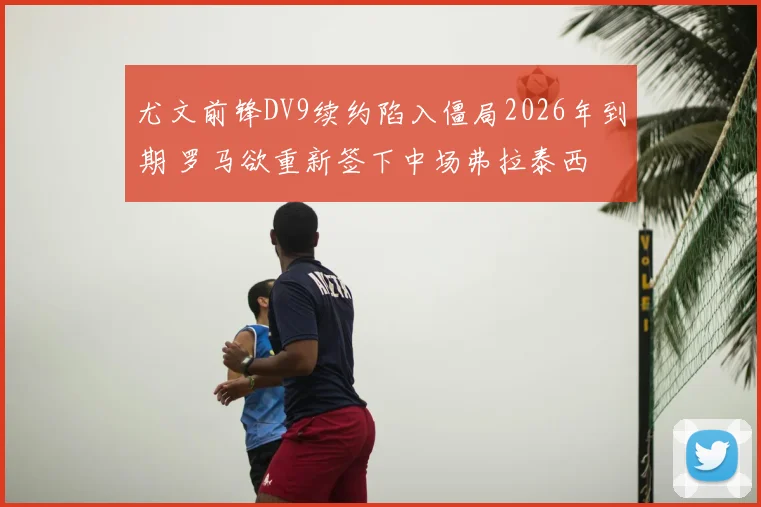 尤文前锋DV9续约陷入僵局2026年到期 罗马欲重新签下中场弗拉泰西