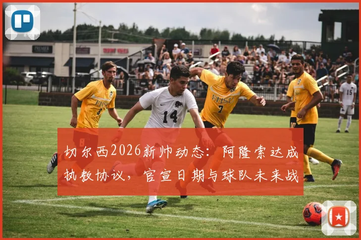 切尔西2026新帅动态：阿隆索达成执教协议，官宣日期与球队未来战术全面解读