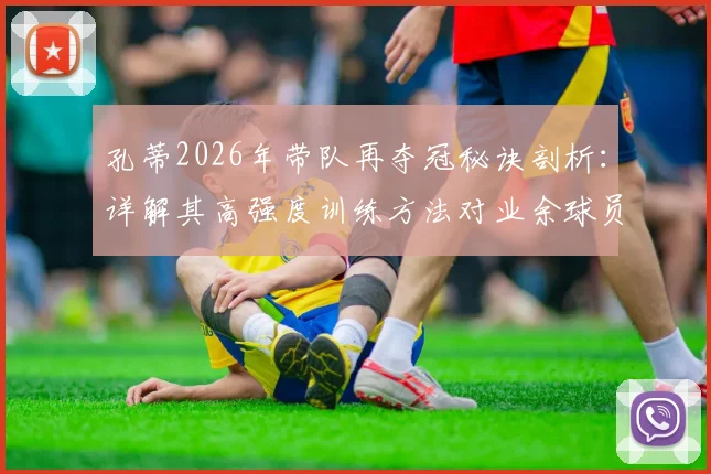 孔蒂2026年带队再夺冠秘诀剖析：详解其高强度训练方法对业余球员的启发，附战术体系图解