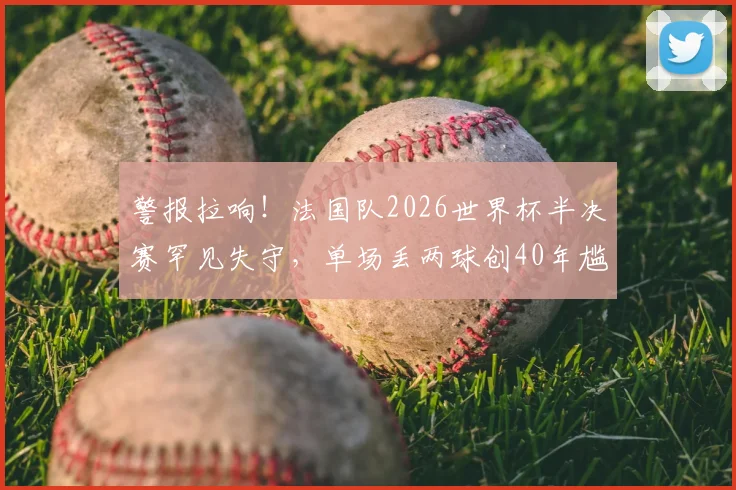 警报拉响！法国队2026世界杯半决赛罕见失守，单场丢两球创40年尴尬纪录